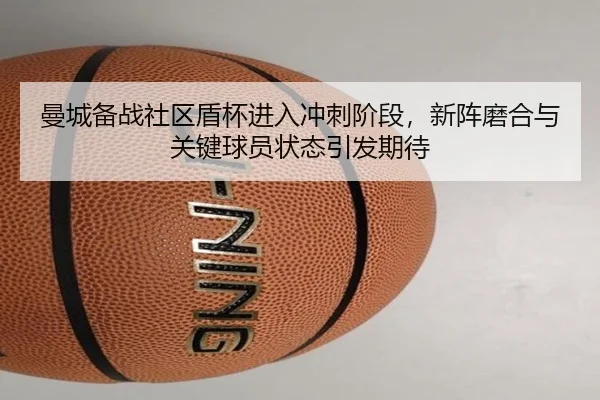 曼城备战社区盾杯进入冲刺阶段，新阵磨合与关键球员状态引发期待